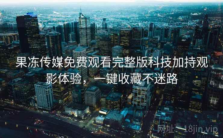 果冻传媒免费观看完整版科技加持观影体验,一键收藏不迷路