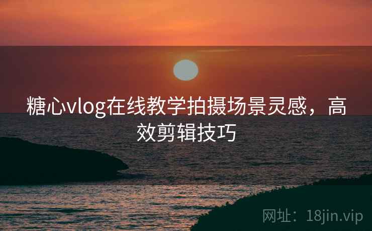 糖心vlog在线教学拍摄场景灵感,高效剪辑技巧
