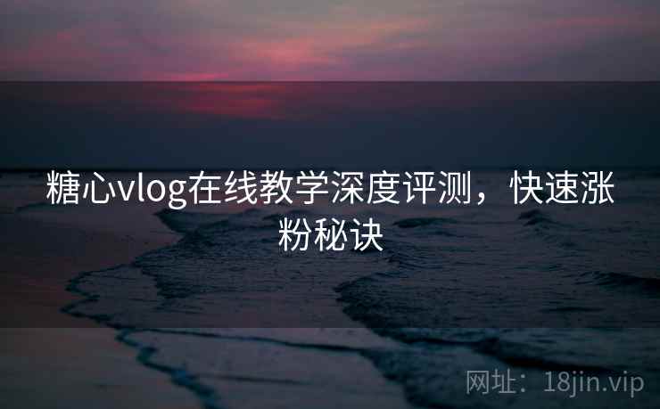 糖心vlog在线教学深度评测,快速涨粉秘诀