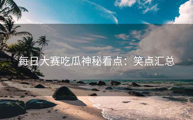 每日大赛吃瓜神秘看点：笑点汇总