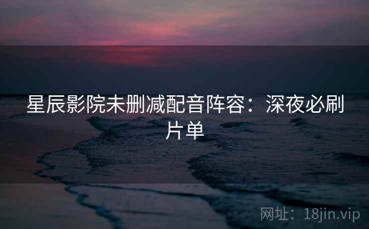 星辰影院未删减配音阵容:深夜必刷片单